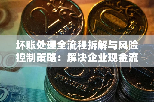 武汉坏账处理全流程拆解与风险控制策略：解决企业现金流顽疾的实战指南