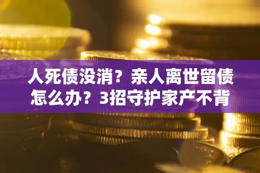 武汉人死债没消？亲人离世留债怎么办？3招守护家产不背锅