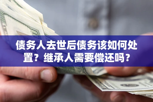 武汉债务人去世后债务该如何处置？继承人需要偿还吗？