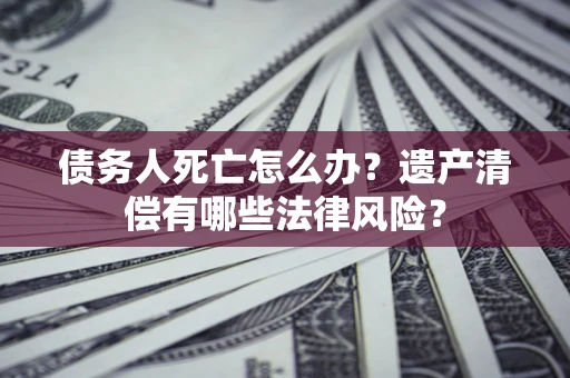 武汉债务人死亡怎么办？遗产清偿有哪些法律风险？