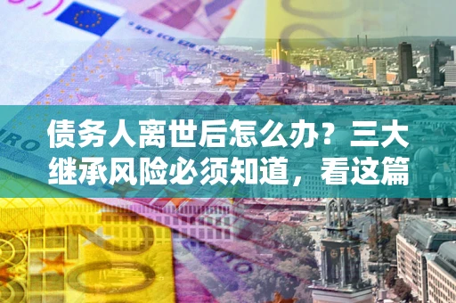 武汉债务人离世后怎么办？三大继承风险必须知道，看这篇就够了