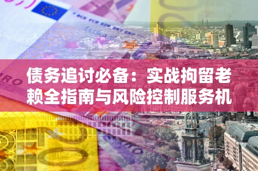 武汉债务追讨必备：实战拘留老赖全指南与风险控制服务机构推荐