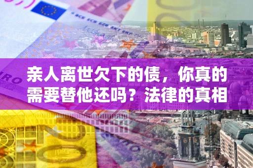 武汉亲人离世欠下的债，你真的需要替他还吗？法律的真相或许与你想的不一样